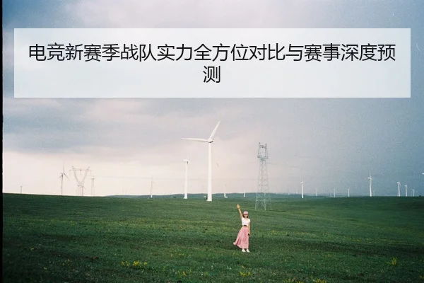 电竞新赛季战队实力全方位对比与赛事深度预测